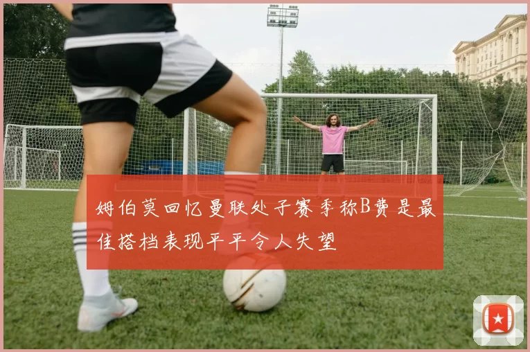 姆伯莫回忆曼联处子赛季称B费是最佳搭档表现平平令人失望