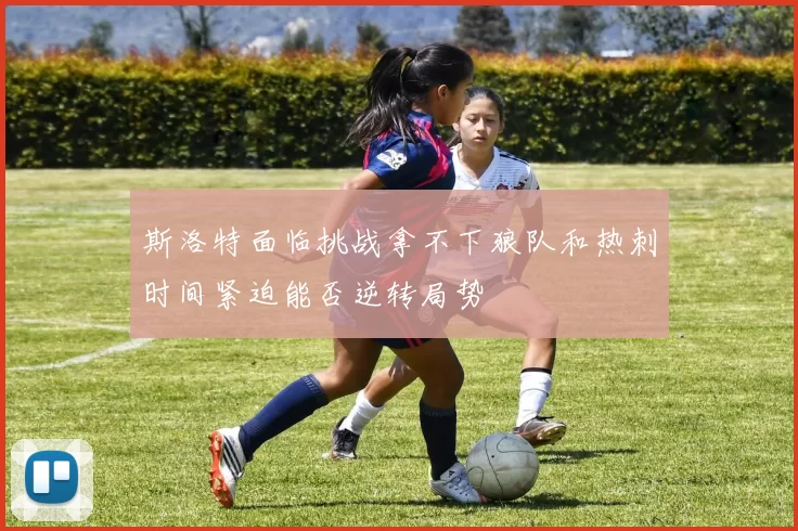 斯洛特面临挑战拿不下狼队和热刺时间紧迫能否逆转局势