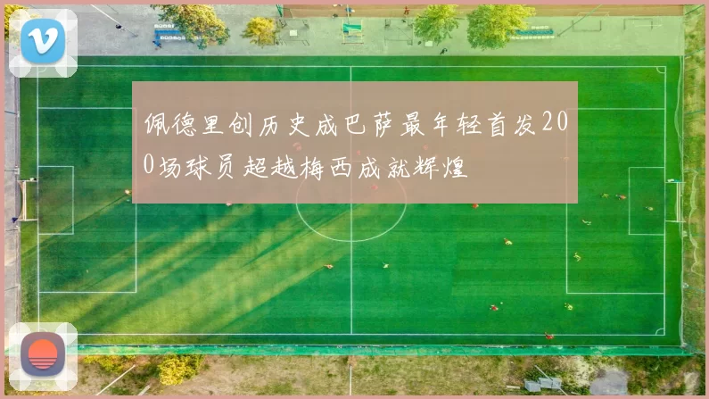 佩德里创历史成巴萨最年轻首发200场球员超越梅西成就辉煌