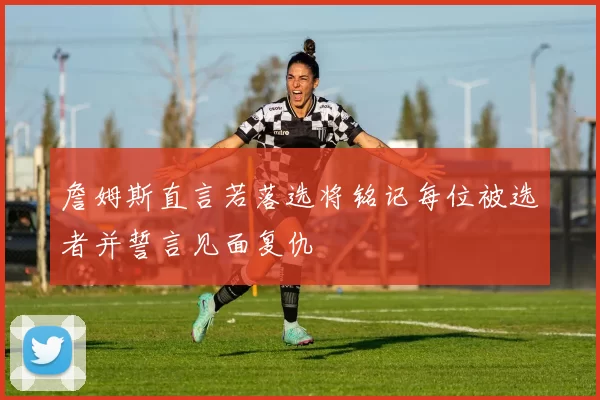 詹姆斯直言若落选将铭记每位被选者并誓言见面复仇
