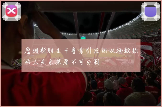 詹姆斯肘击卡鲁索引发热议杨毅称两人关系深厚不可分割
