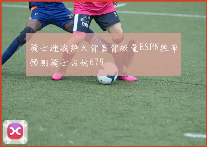 骑士迎战热火背靠背较量ESPN胜率预测骑士占优679