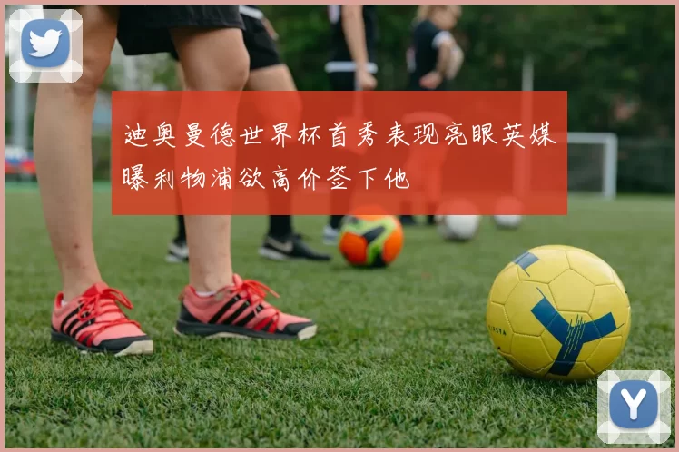 迪奥曼德世界杯首秀表现亮眼英媒曝利物浦欲高价签下他
