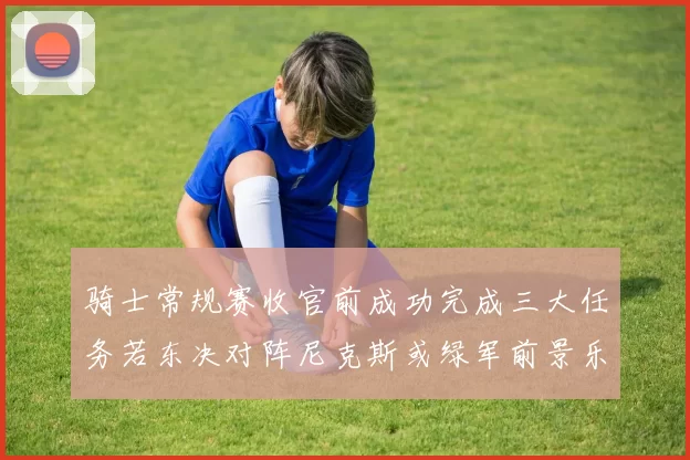 骑士常规赛收官前成功完成三大任务若东决对阵尼克斯或绿军前景乐观