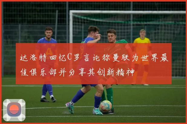 达洛特回忆C罗言论称曼联为世界最佳俱乐部并分享其创新精神