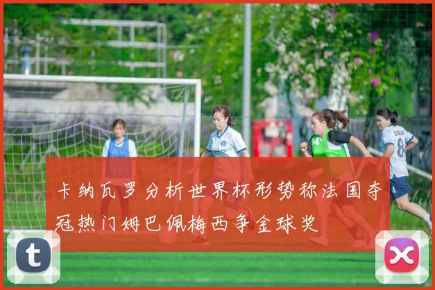 卡纳瓦罗分析世界杯形势称法国夺冠热门姆巴佩梅西争金球奖