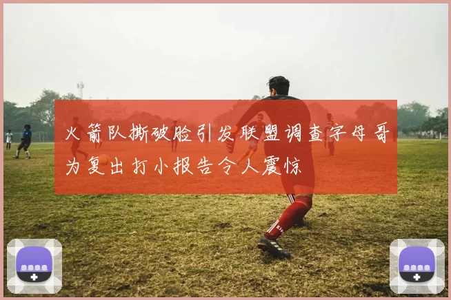 火箭队撕破脸引发联盟调查字母哥为复出打小报告令人震惊