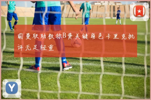 前曼联助教称B费关键角色卡里克批评无足轻重