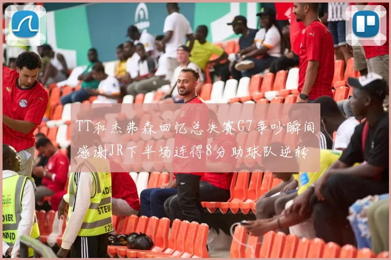 TT和杰弗森回忆总决赛G7争吵瞬间感谢JR下半场连得8分助球队逆转
