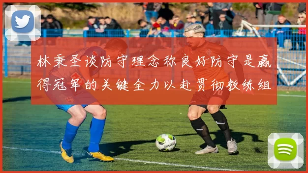 林秉圣谈防守理念称良好防守是赢得冠军的关键全力以赴贯彻教练组战术